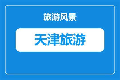 天津旅游名片排名(天津旅游魅力何在？为何成为游客心中的不二之选？)