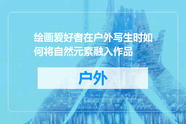 绘画爱好者在户外写生时如何将自然元素融入作品