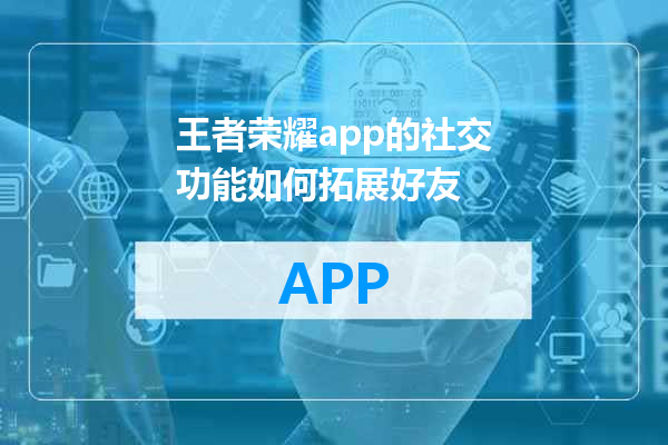 王者荣耀app的社交功能如何拓展好友