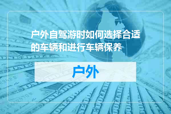 户外自驾游时如何选择合适的车辆和进行车辆保养