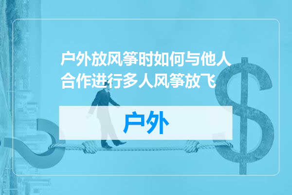 户外放风筝时如何与他人合作进行多人风筝放飞