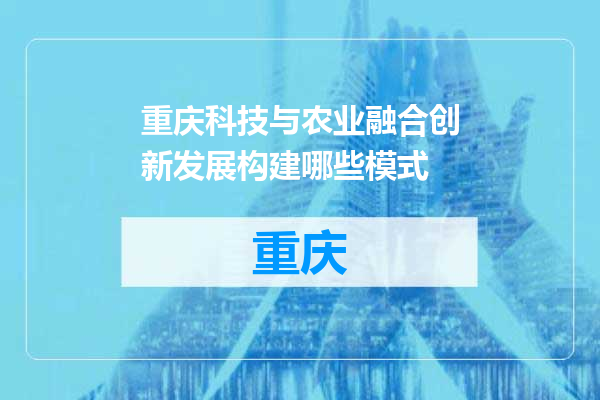 重庆科技与农业融合创新发展构建哪些模式