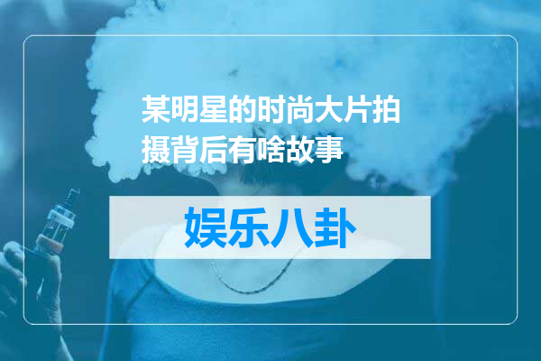 某明星的时尚大片拍摄背后有啥故事