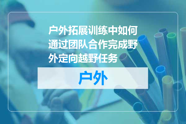 户外拓展训练中如何通过团队合作完成野外定向越野任务
