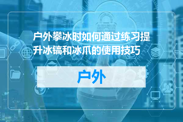 户外攀冰时如何通过练习提升冰镐和冰爪的使用技巧