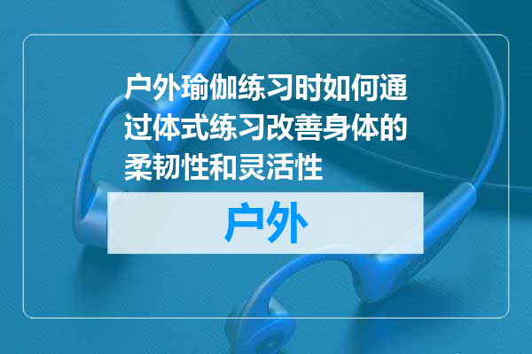 户外瑜伽练习时如何通过体式练习改善身体的柔韧性和灵活性