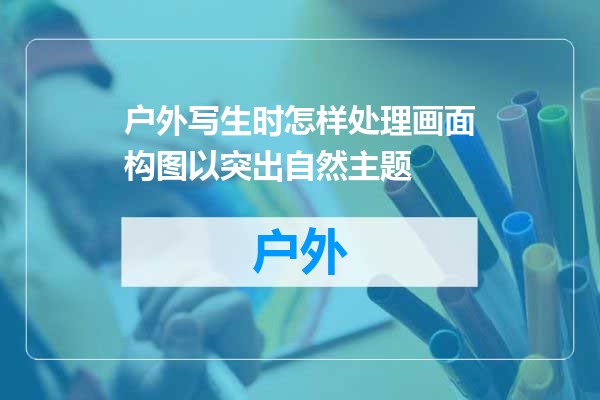 户外写生时怎样处理画面构图以突出自然主题