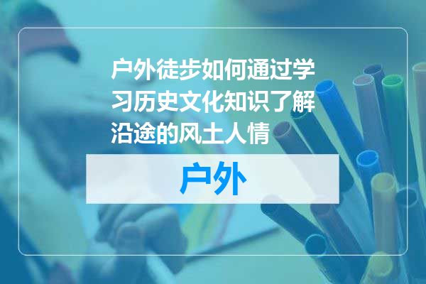 户外徒步如何通过学习历史文化知识了解沿途的风土人情