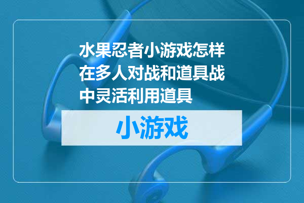 水果忍者小游戏怎样在多人对战和道具战中灵活利用道具