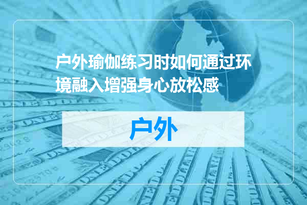 户外瑜伽练习时如何通过环境融入增强身心放松感