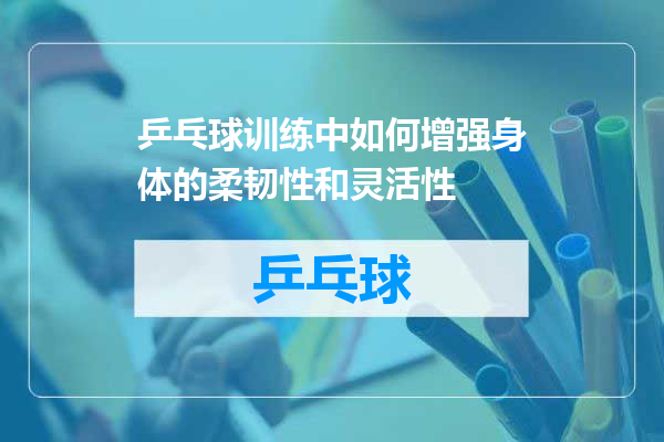 乒乓球训练中如何增强身体的柔韧性和灵活性