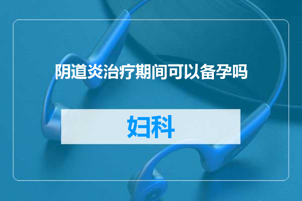 阴道炎治疗期间可以备孕吗