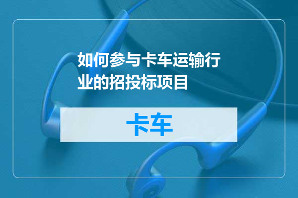 如何参与卡车运输行业的招投标项目