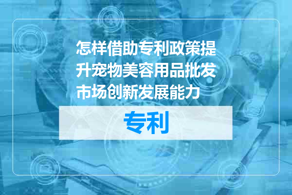 怎样借助专利政策提升宠物美容用品批发市场创新发展能力