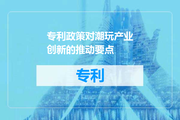 专利政策对潮玩产业创新的推动要点