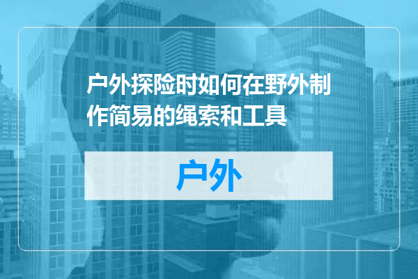 户外探险时如何在野外制作简易的绳索和工具