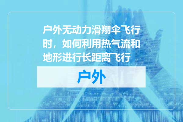 户外无动力滑翔伞飞行时，如何利用热气流和地形进行长距离飞行