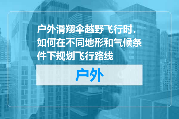 户外滑翔伞越野飞行时，如何在不同地形和气候条件下规划飞行路线