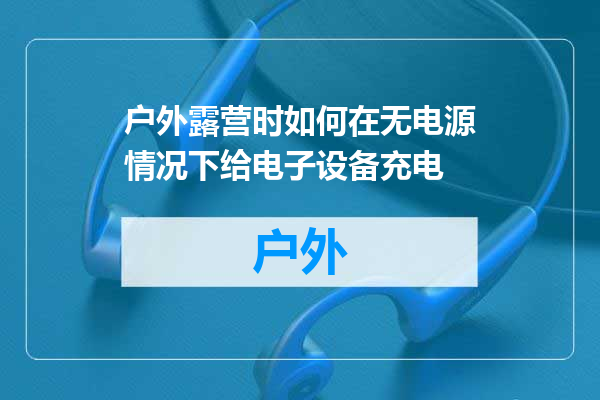 户外露营时如何在无电源情况下给电子设备充电