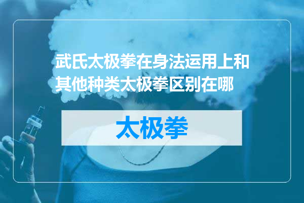 武氏太极拳在身法运用上和其他种类太极拳区别在哪