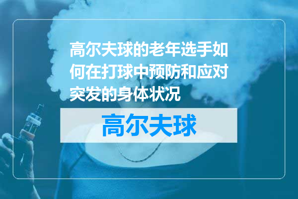 高尔夫球的老年选手如何在打球中预防和应对突发的身体状况