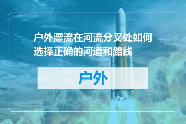 户外漂流在河流分叉处如何选择正确的河道和路线