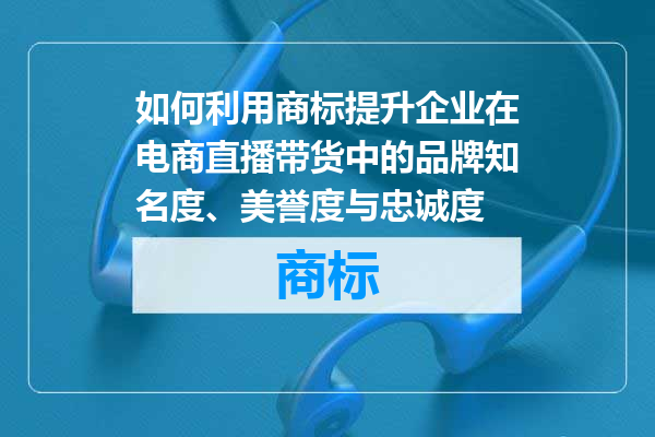 如何利用商标提升企业在电商直播带货中的品牌知名度、美誉度与忠诚度