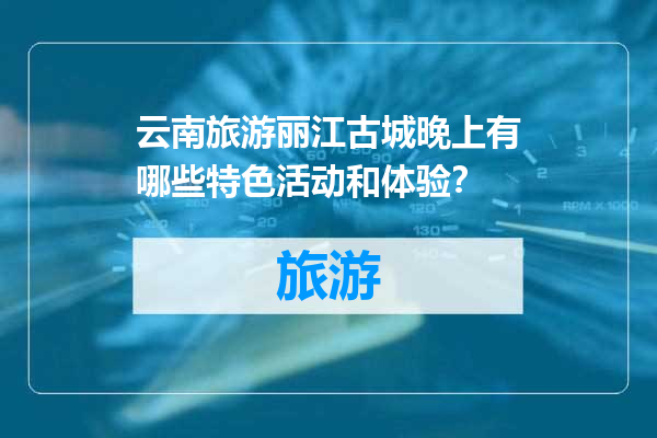 云南旅游丽江古城晚上有哪些特色活动和体验？