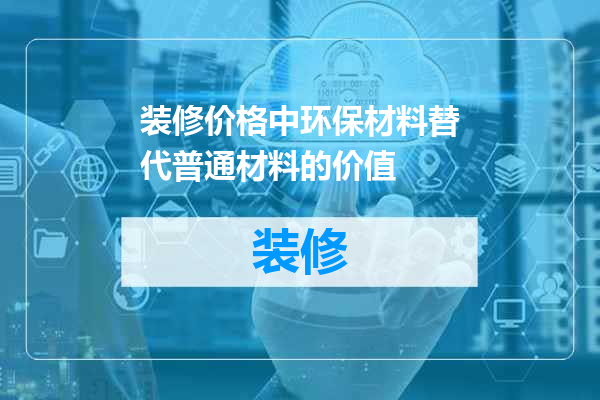 装修价格中环保材料替代普通材料的价值