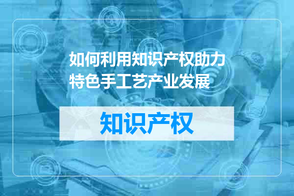 如何利用知识产权助力特色手工艺产业发展