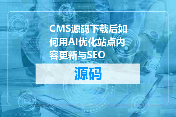 CMS源码下载后如何用AI优化站点内容更新与SEO
