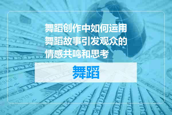 舞蹈创作中如何运用舞蹈故事引发观众的情感共鸣和思考