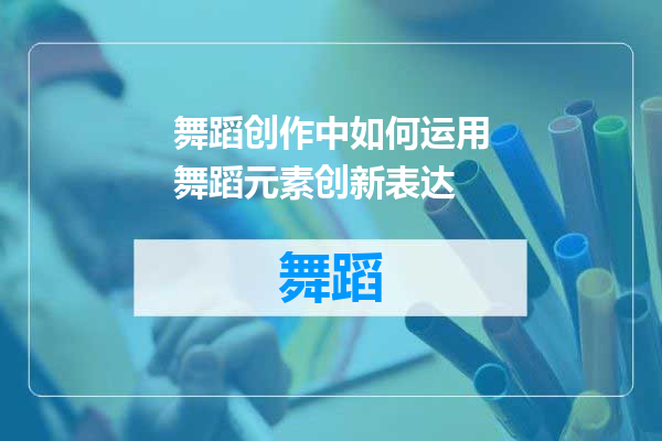 舞蹈创作中如何运用舞蹈元素创新表达