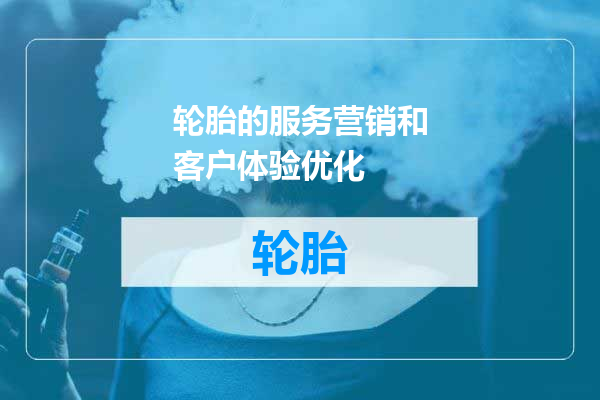 轮胎的服务营销和客户体验优化