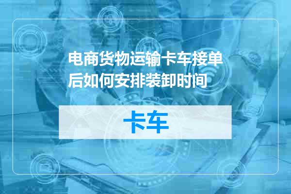 电商货物运输卡车接单后如何安排装卸时间