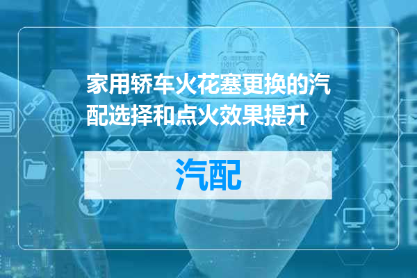 家用轿车火花塞更换的汽配选择和点火效果提升