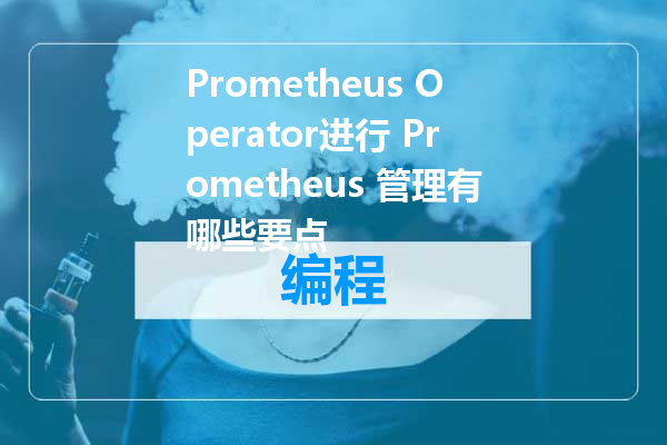 Prometheus Operator进行 Prometheus 管理有哪些要点