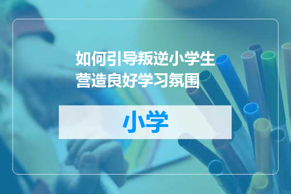 如何引导叛逆小学生营造良好学习氛围