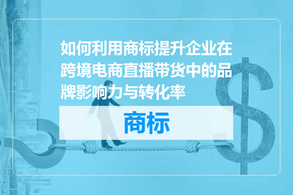 如何利用商标提升企业在跨境电商直播带货中的品牌影响力与转化率