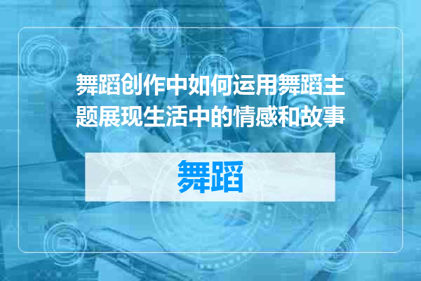 舞蹈创作中如何运用舞蹈主题展现生活中的情感和故事