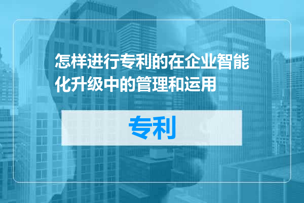 怎样进行专利的在企业智能化升级中的管理和运用