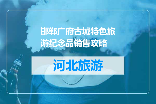 邯郸广府古城特色旅游纪念品销售攻略