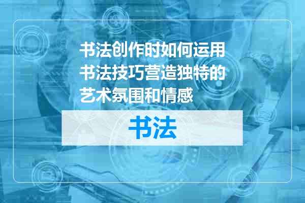 书法创作时如何运用书法技巧营造独特的艺术氛围和情感