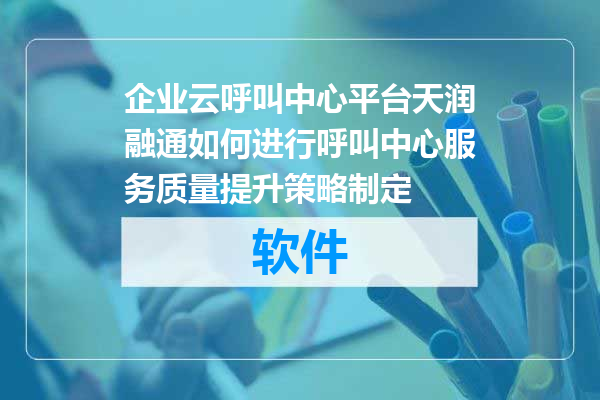 企业云呼叫中心平台天润融通如何进行呼叫中心服务质量提升策略制定