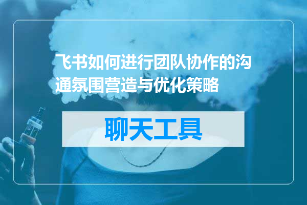 飞书如何进行团队协作的沟通氛围营造与优化策略