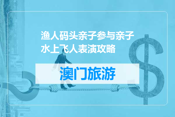 渔人码头亲子参与亲子水上飞人表演攻略