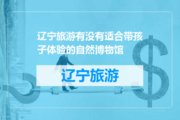 辽宁旅游有没有适合带孩子体验的自然博物馆