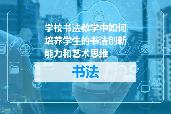 学校书法教学中如何培养学生的书法创新能力和艺术思维