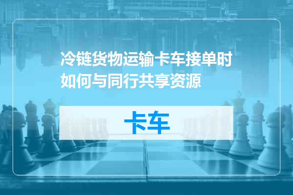 冷链货物运输卡车接单时如何与同行共享资源