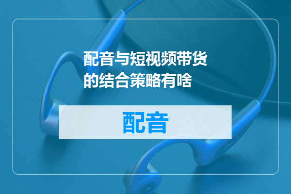 配音与短视频带货的结合策略有啥